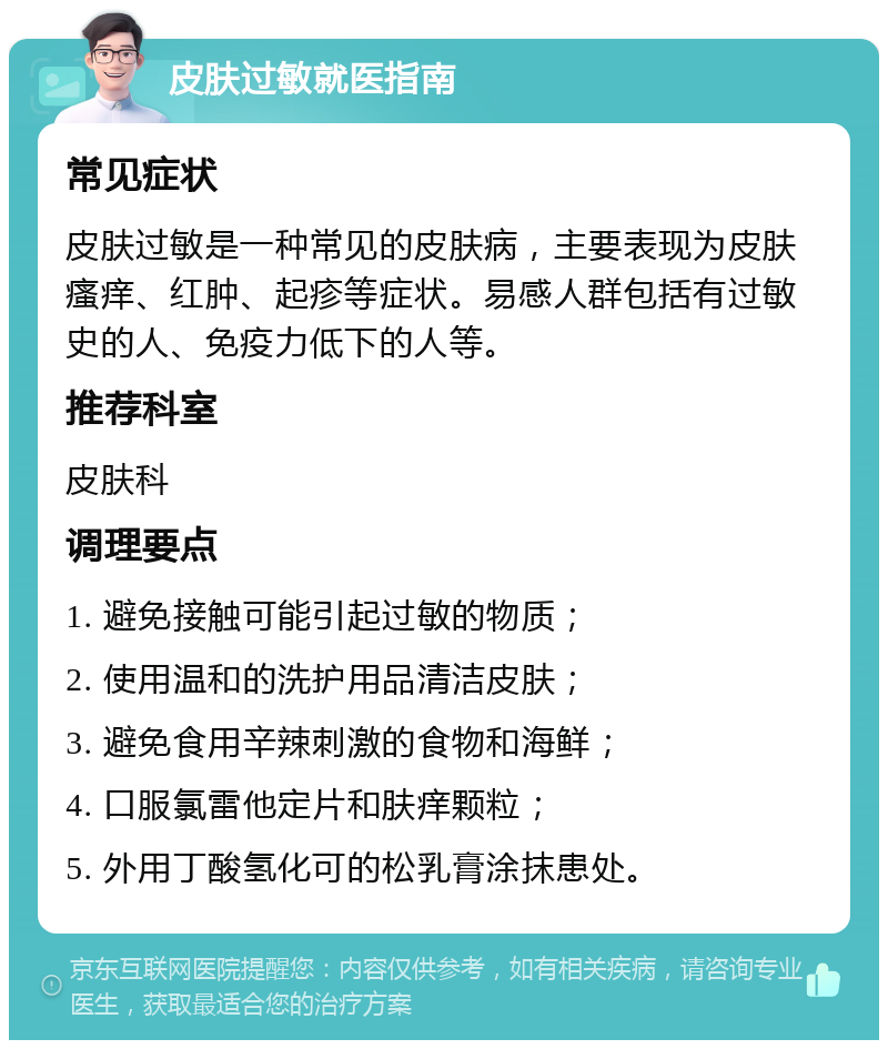 皮肤过敏就医指南 常见症状 皮肤过敏是一种常见的皮肤病，主要表现为皮肤瘙痒、红肿、起疹等症状。易感人群包括有过敏史的人、免疫力低下的人等。 推荐科室 皮肤科 调理要点 1. 避免接触可能引起过敏的物质； 2. 使用温和的洗护用品清洁皮肤； 3. 避免食用辛辣刺激的食物和海鲜； 4. 口服氯雷他定片和肤痒颗粒； 5. 外用丁酸氢化可的松乳膏涂抹患处。