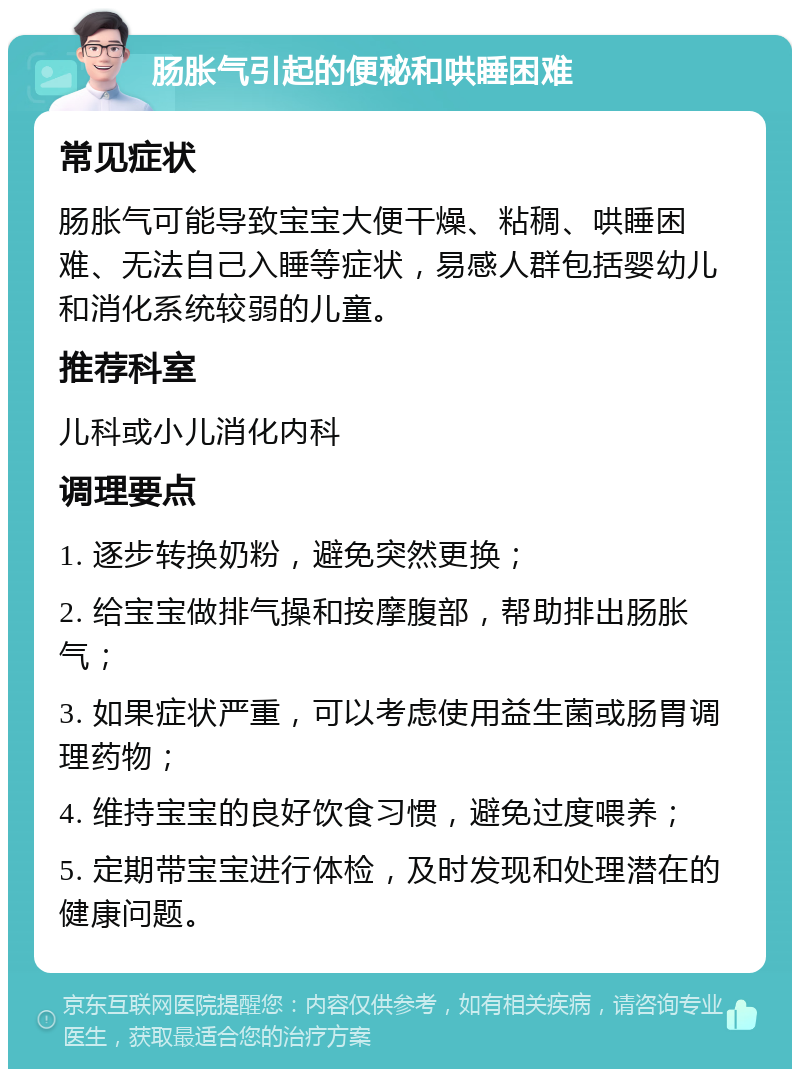 肠胀气引起的便秘和哄睡困难 常见症状 肠胀气可能导致宝宝大便干燥、粘稠、哄睡困难、无法自己入睡等症状，易感人群包括婴幼儿和消化系统较弱的儿童。 推荐科室 儿科或小儿消化内科 调理要点 1. 逐步转换奶粉，避免突然更换； 2. 给宝宝做排气操和按摩腹部，帮助排出肠胀气； 3. 如果症状严重，可以考虑使用益生菌或肠胃调理药物； 4. 维持宝宝的良好饮食习惯，避免过度喂养； 5. 定期带宝宝进行体检，及时发现和处理潜在的健康问题。