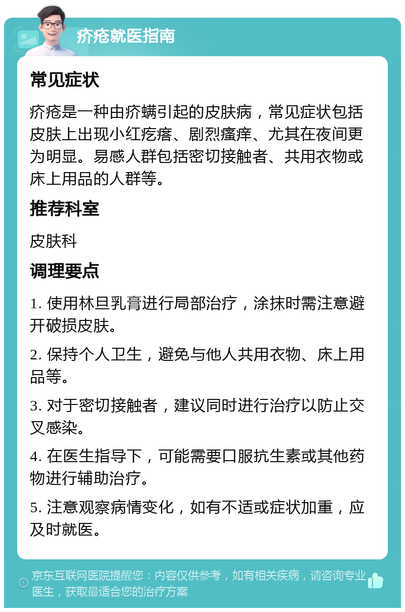 疥疮就医指南 常见症状 疥疮是一种由疥螨引起的皮肤病，常见症状包括皮肤上出现小红疙瘩、剧烈瘙痒、尤其在夜间更为明显。易感人群包括密切接触者、共用衣物或床上用品的人群等。 推荐科室 皮肤科 调理要点 1. 使用林旦乳膏进行局部治疗，涂抹时需注意避开破损皮肤。 2. 保持个人卫生，避免与他人共用衣物、床上用品等。 3. 对于密切接触者，建议同时进行治疗以防止交叉感染。 4. 在医生指导下，可能需要口服抗生素或其他药物进行辅助治疗。 5. 注意观察病情变化，如有不适或症状加重，应及时就医。