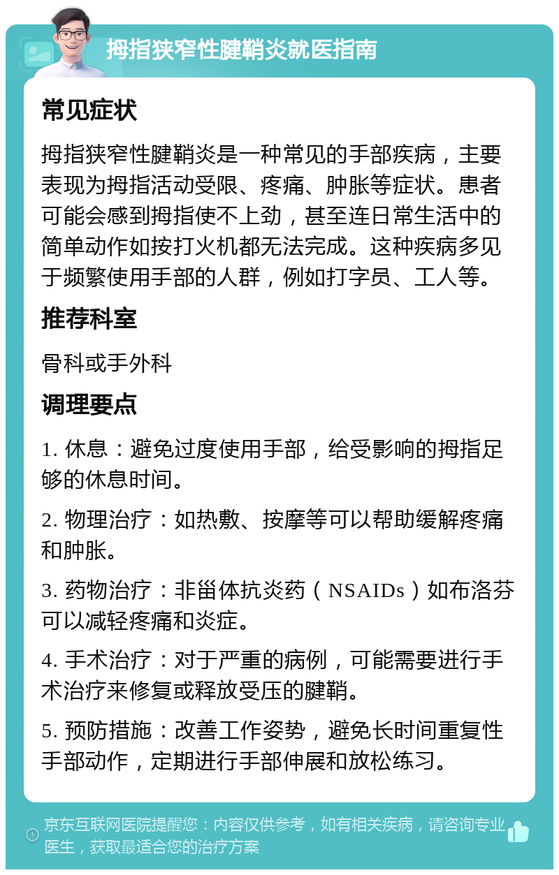 拇指狭窄性腱鞘炎就医指南 常见症状 拇指狭窄性腱鞘炎是一种常见的手部疾病，主要表现为拇指活动受限、疼痛、肿胀等症状。患者可能会感到拇指使不上劲，甚至连日常生活中的简单动作如按打火机都无法完成。这种疾病多见于频繁使用手部的人群，例如打字员、工人等。 推荐科室 骨科或手外科 调理要点 1. 休息：避免过度使用手部，给受影响的拇指足够的休息时间。 2. 物理治疗：如热敷、按摩等可以帮助缓解疼痛和肿胀。 3. 药物治疗：非甾体抗炎药（NSAIDs）如布洛芬可以减轻疼痛和炎症。 4. 手术治疗：对于严重的病例，可能需要进行手术治疗来修复或释放受压的腱鞘。 5. 预防措施：改善工作姿势，避免长时间重复性手部动作，定期进行手部伸展和放松练习。