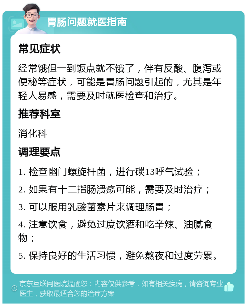 胃肠问题就医指南 常见症状 经常饿但一到饭点就不饿了，伴有反酸、腹泻或便秘等症状，可能是胃肠问题引起的，尤其是年轻人易感，需要及时就医检查和治疗。 推荐科室 消化科 调理要点 1. 检查幽门螺旋杆菌，进行碳13呼气试验； 2. 如果有十二指肠溃疡可能，需要及时治疗； 3. 可以服用乳酸菌素片来调理肠胃； 4. 注意饮食，避免过度饮酒和吃辛辣、油腻食物； 5. 保持良好的生活习惯，避免熬夜和过度劳累。