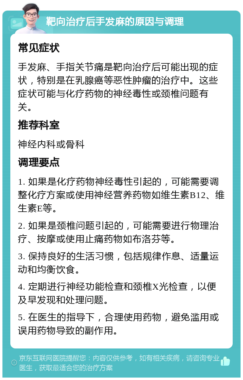 靶向治疗后手发麻的原因与调理 常见症状 手发麻、手指关节痛是靶向治疗后可能出现的症状，特别是在乳腺癌等恶性肿瘤的治疗中。这些症状可能与化疗药物的神经毒性或颈椎问题有关。 推荐科室 神经内科或骨科 调理要点 1. 如果是化疗药物神经毒性引起的，可能需要调整化疗方案或使用神经营养药物如维生素B12、维生素E等。 2. 如果是颈椎问题引起的，可能需要进行物理治疗、按摩或使用止痛药物如布洛芬等。 3. 保持良好的生活习惯，包括规律作息、适量运动和均衡饮食。 4. 定期进行神经功能检查和颈椎X光检查，以便及早发现和处理问题。 5. 在医生的指导下，合理使用药物，避免滥用或误用药物导致的副作用。