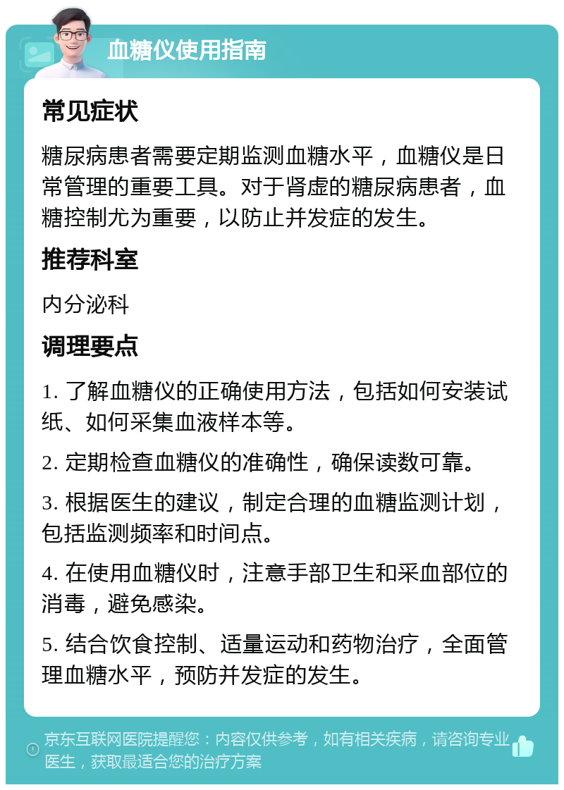 血糖仪使用指南 常见症状 糖尿病患者需要定期监测血糖水平，血糖仪是日常管理的重要工具。对于肾虚的糖尿病患者，血糖控制尤为重要，以防止并发症的发生。 推荐科室 内分泌科 调理要点 1. 了解血糖仪的正确使用方法，包括如何安装试纸、如何采集血液样本等。 2. 定期检查血糖仪的准确性，确保读数可靠。 3. 根据医生的建议，制定合理的血糖监测计划，包括监测频率和时间点。 4. 在使用血糖仪时，注意手部卫生和采血部位的消毒，避免感染。 5. 结合饮食控制、适量运动和药物治疗，全面管理血糖水平，预防并发症的发生。