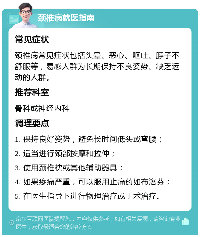 颈椎病就医指南 常见症状 颈椎病常见症状包括头晕、恶心、呕吐、脖子不舒服等，易感人群为长期保持不良姿势、缺乏运动的人群。 推荐科室 骨科或神经内科 调理要点 1. 保持良好姿势，避免长时间低头或弯腰； 2. 适当进行颈部按摩和拉伸； 3. 使用颈椎枕或其他辅助器具； 4. 如果疼痛严重，可以服用止痛药如布洛芬； 5. 在医生指导下进行物理治疗或手术治疗。