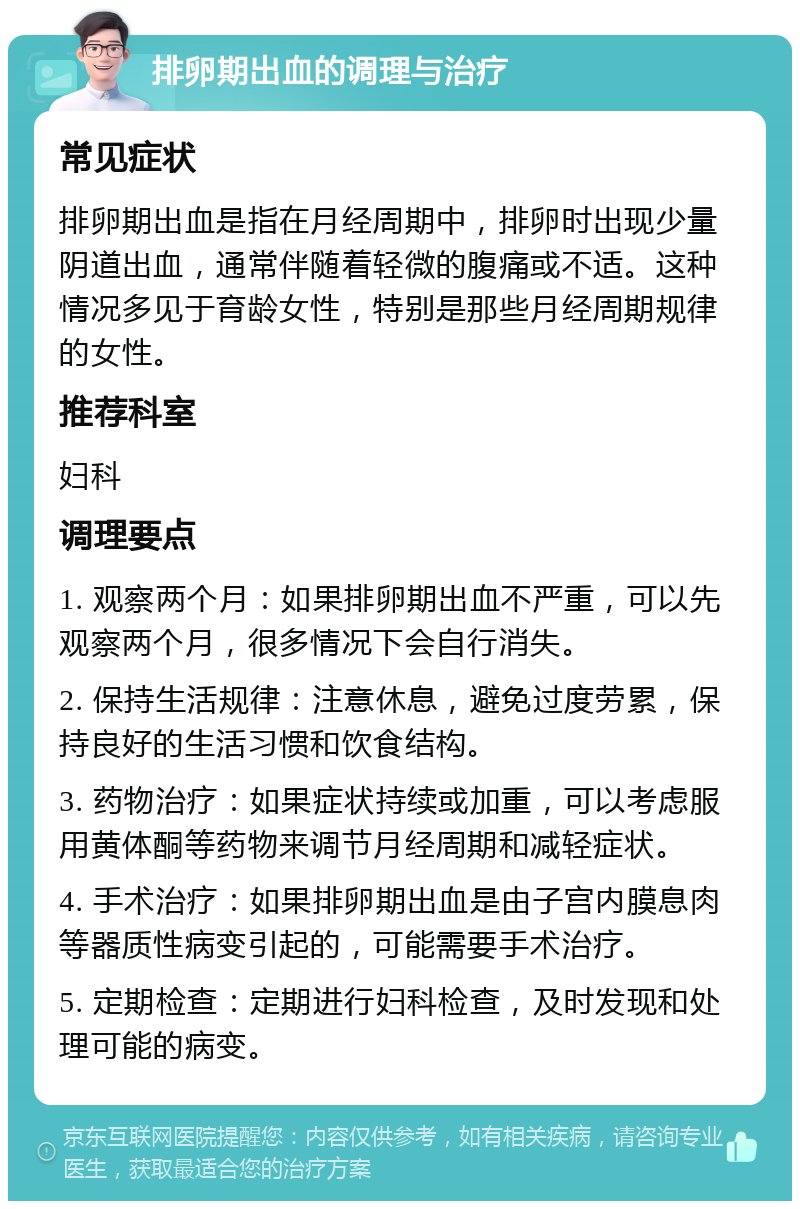 排卵期出血的调理与治疗 常见症状 排卵期出血是指在月经周期中，排卵时出现少量阴道出血，通常伴随着轻微的腹痛或不适。这种情况多见于育龄女性，特别是那些月经周期规律的女性。 推荐科室 妇科 调理要点 1. 观察两个月：如果排卵期出血不严重，可以先观察两个月，很多情况下会自行消失。 2. 保持生活规律：注意休息，避免过度劳累，保持良好的生活习惯和饮食结构。 3. 药物治疗：如果症状持续或加重，可以考虑服用黄体酮等药物来调节月经周期和减轻症状。 4. 手术治疗：如果排卵期出血是由子宫内膜息肉等器质性病变引起的，可能需要手术治疗。 5. 定期检查：定期进行妇科检查，及时发现和处理可能的病变。