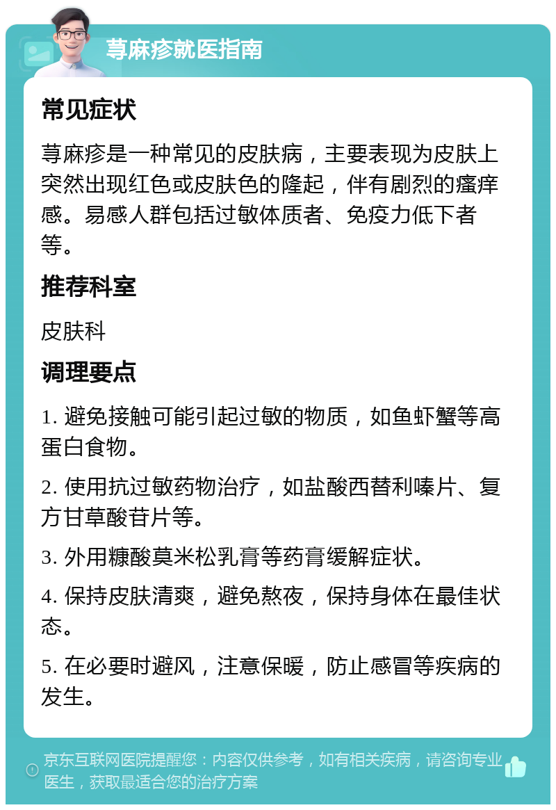 荨麻疹就医指南 常见症状 荨麻疹是一种常见的皮肤病，主要表现为皮肤上突然出现红色或皮肤色的隆起，伴有剧烈的瘙痒感。易感人群包括过敏体质者、免疫力低下者等。 推荐科室 皮肤科 调理要点 1. 避免接触可能引起过敏的物质，如鱼虾蟹等高蛋白食物。 2. 使用抗过敏药物治疗，如盐酸西替利嗪片、复方甘草酸苷片等。 3. 外用糠酸莫米松乳膏等药膏缓解症状。 4. 保持皮肤清爽，避免熬夜，保持身体在最佳状态。 5. 在必要时避风，注意保暖，防止感冒等疾病的发生。