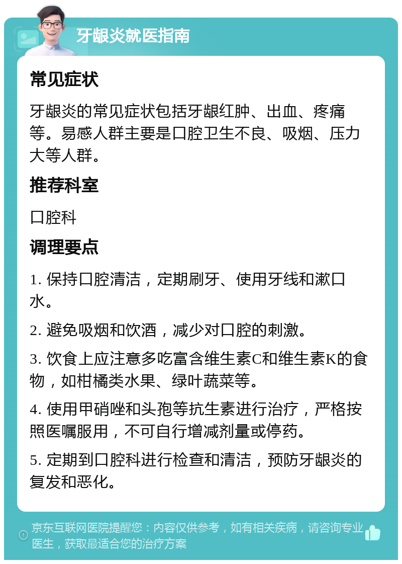 牙龈炎就医指南 常见症状 牙龈炎的常见症状包括牙龈红肿、出血、疼痛等。易感人群主要是口腔卫生不良、吸烟、压力大等人群。 推荐科室 口腔科 调理要点 1. 保持口腔清洁，定期刷牙、使用牙线和漱口水。 2. 避免吸烟和饮酒，减少对口腔的刺激。 3. 饮食上应注意多吃富含维生素C和维生素K的食物，如柑橘类水果、绿叶蔬菜等。 4. 使用甲硝唑和头孢等抗生素进行治疗，严格按照医嘱服用，不可自行增减剂量或停药。 5. 定期到口腔科进行检查和清洁，预防牙龈炎的复发和恶化。