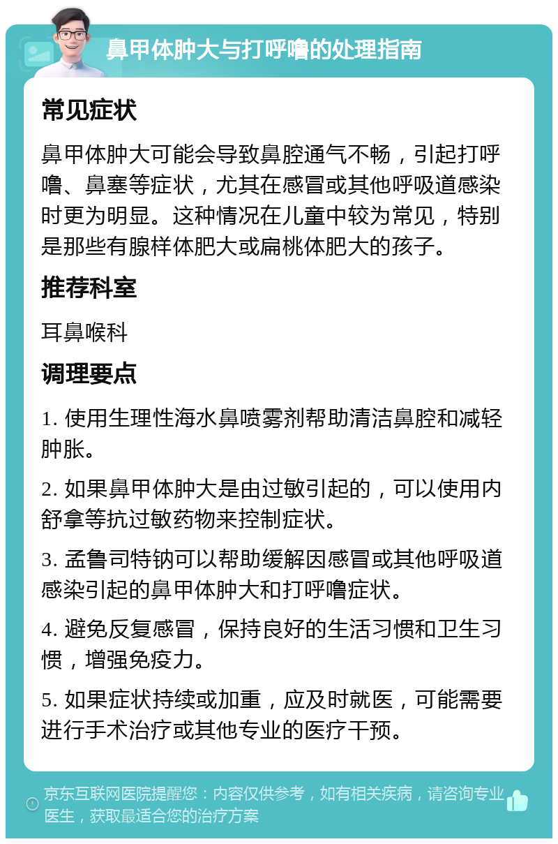 鼻甲体肿大与打呼噜的处理指南 常见症状 鼻甲体肿大可能会导致鼻腔通气不畅，引起打呼噜、鼻塞等症状，尤其在感冒或其他呼吸道感染时更为明显。这种情况在儿童中较为常见，特别是那些有腺样体肥大或扁桃体肥大的孩子。 推荐科室 耳鼻喉科 调理要点 1. 使用生理性海水鼻喷雾剂帮助清洁鼻腔和减轻肿胀。 2. 如果鼻甲体肿大是由过敏引起的，可以使用内舒拿等抗过敏药物来控制症状。 3. 孟鲁司特钠可以帮助缓解因感冒或其他呼吸道感染引起的鼻甲体肿大和打呼噜症状。 4. 避免反复感冒，保持良好的生活习惯和卫生习惯，增强免疫力。 5. 如果症状持续或加重，应及时就医，可能需要进行手术治疗或其他专业的医疗干预。