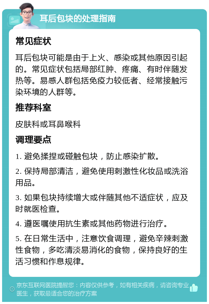 耳后包块的处理指南 常见症状 耳后包块可能是由于上火、感染或其他原因引起的。常见症状包括局部红肿、疼痛、有时伴随发热等。易感人群包括免疫力较低者、经常接触污染环境的人群等。 推荐科室 皮肤科或耳鼻喉科 调理要点 1. 避免揉捏或碰触包块，防止感染扩散。 2. 保持局部清洁，避免使用刺激性化妆品或洗浴用品。 3. 如果包块持续增大或伴随其他不适症状，应及时就医检查。 4. 遵医嘱使用抗生素或其他药物进行治疗。 5. 在日常生活中，注意饮食调理，避免辛辣刺激性食物，多吃清淡易消化的食物，保持良好的生活习惯和作息规律。