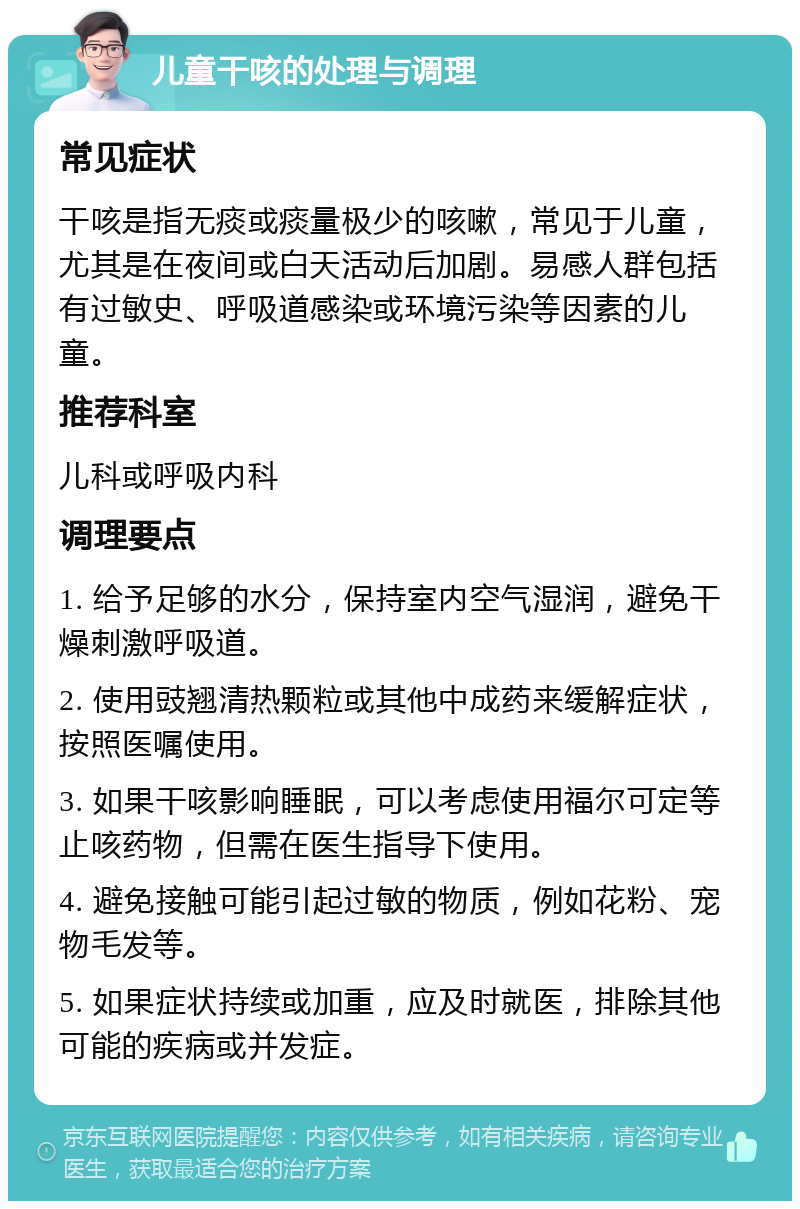 儿童干咳的处理与调理 常见症状 干咳是指无痰或痰量极少的咳嗽，常见于儿童，尤其是在夜间或白天活动后加剧。易感人群包括有过敏史、呼吸道感染或环境污染等因素的儿童。 推荐科室 儿科或呼吸内科 调理要点 1. 给予足够的水分，保持室内空气湿润，避免干燥刺激呼吸道。 2. 使用豉翘清热颗粒或其他中成药来缓解症状，按照医嘱使用。 3. 如果干咳影响睡眠，可以考虑使用福尔可定等止咳药物，但需在医生指导下使用。 4. 避免接触可能引起过敏的物质，例如花粉、宠物毛发等。 5. 如果症状持续或加重，应及时就医，排除其他可能的疾病或并发症。