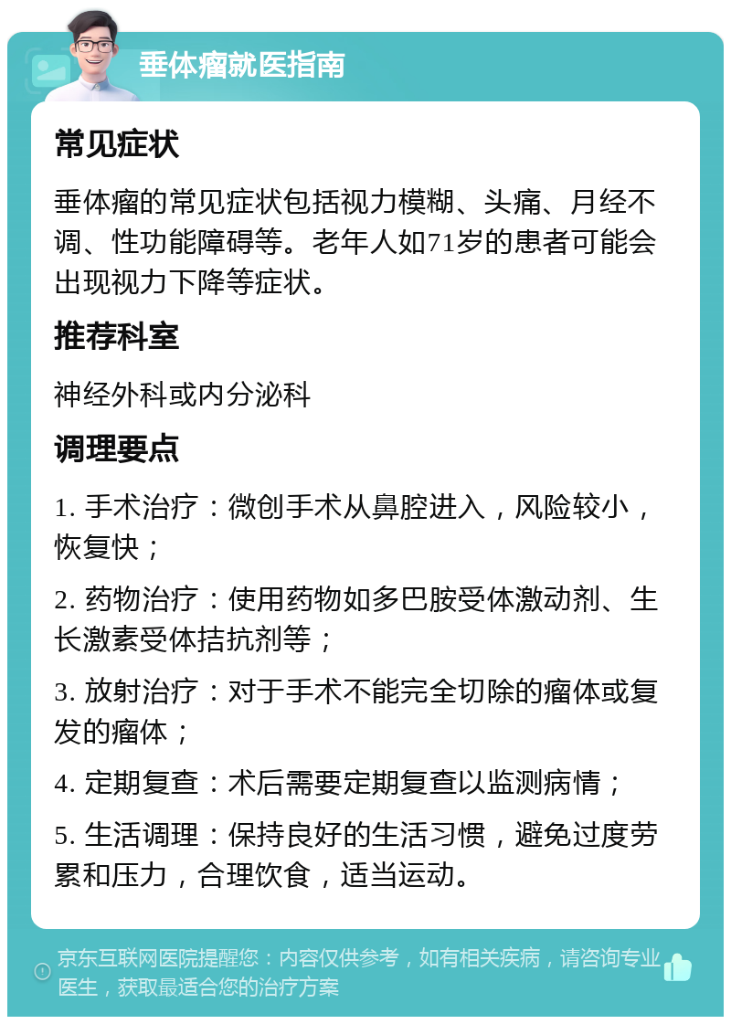 垂体瘤就医指南 常见症状 垂体瘤的常见症状包括视力模糊、头痛、月经不调、性功能障碍等。老年人如71岁的患者可能会出现视力下降等症状。 推荐科室 神经外科或内分泌科 调理要点 1. 手术治疗：微创手术从鼻腔进入，风险较小，恢复快； 2. 药物治疗：使用药物如多巴胺受体激动剂、生长激素受体拮抗剂等； 3. 放射治疗：对于手术不能完全切除的瘤体或复发的瘤体； 4. 定期复查：术后需要定期复查以监测病情； 5. 生活调理：保持良好的生活习惯，避免过度劳累和压力，合理饮食，适当运动。