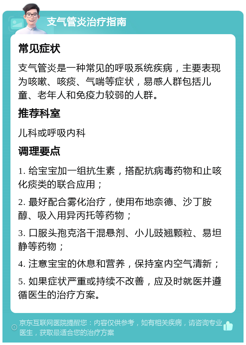 支气管炎治疗指南 常见症状 支气管炎是一种常见的呼吸系统疾病，主要表现为咳嗽、咳痰、气喘等症状，易感人群包括儿童、老年人和免疫力较弱的人群。 推荐科室 儿科或呼吸内科 调理要点 1. 给宝宝加一组抗生素，搭配抗病毒药物和止咳化痰类的联合应用； 2. 最好配合雾化治疗，使用布地奈德、沙丁胺醇、吸入用异丙托等药物； 3. 口服头孢克洛干混悬剂、小儿豉翘颗粒、易坦静等药物； 4. 注意宝宝的休息和营养，保持室内空气清新； 5. 如果症状严重或持续不改善，应及时就医并遵循医生的治疗方案。