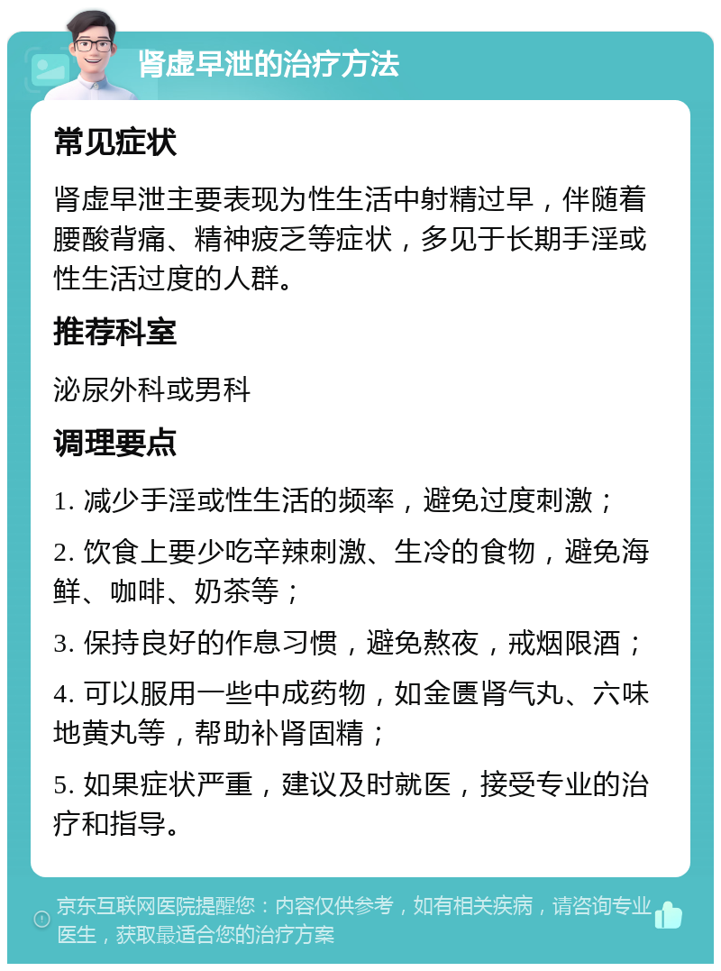 肾虚早泄的治疗方法 常见症状 肾虚早泄主要表现为性生活中射精过早，伴随着腰酸背痛、精神疲乏等症状，多见于长期手淫或性生活过度的人群。 推荐科室 泌尿外科或男科 调理要点 1. 减少手淫或性生活的频率，避免过度刺激； 2. 饮食上要少吃辛辣刺激、生冷的食物，避免海鲜、咖啡、奶茶等； 3. 保持良好的作息习惯，避免熬夜，戒烟限酒； 4. 可以服用一些中成药物，如金匮肾气丸、六味地黄丸等，帮助补肾固精； 5. 如果症状严重，建议及时就医，接受专业的治疗和指导。