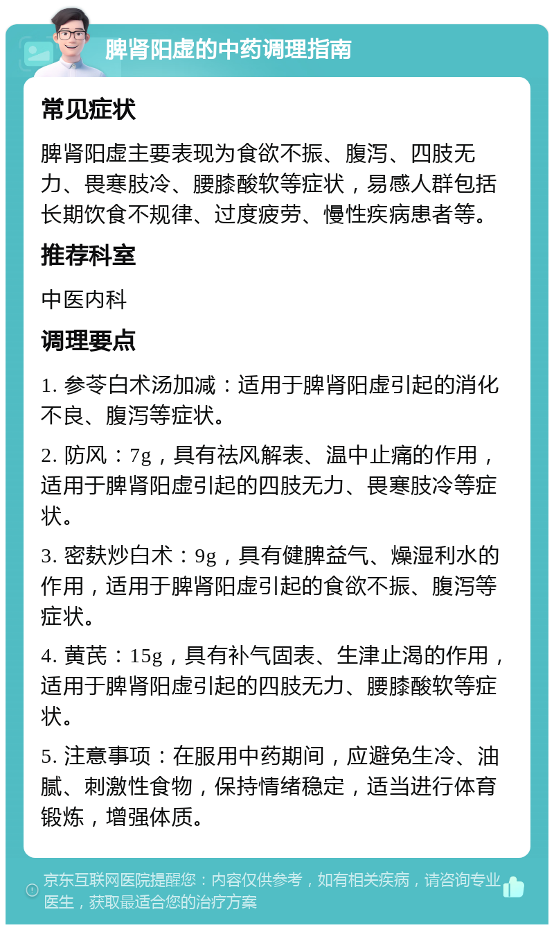 脾肾阳虚的中药调理指南 常见症状 脾肾阳虚主要表现为食欲不振、腹泻、四肢无力、畏寒肢冷、腰膝酸软等症状，易感人群包括长期饮食不规律、过度疲劳、慢性疾病患者等。 推荐科室 中医内科 调理要点 1. 参苓白术汤加减：适用于脾肾阳虚引起的消化不良、腹泻等症状。 2. 防风：7g，具有祛风解表、温中止痛的作用，适用于脾肾阳虚引起的四肢无力、畏寒肢冷等症状。 3. 密麸炒白术：9g，具有健脾益气、燥湿利水的作用，适用于脾肾阳虚引起的食欲不振、腹泻等症状。 4. 黄芪：15g，具有补气固表、生津止渴的作用，适用于脾肾阳虚引起的四肢无力、腰膝酸软等症状。 5. 注意事项：在服用中药期间，应避免生冷、油腻、刺激性食物，保持情绪稳定，适当进行体育锻炼，增强体质。