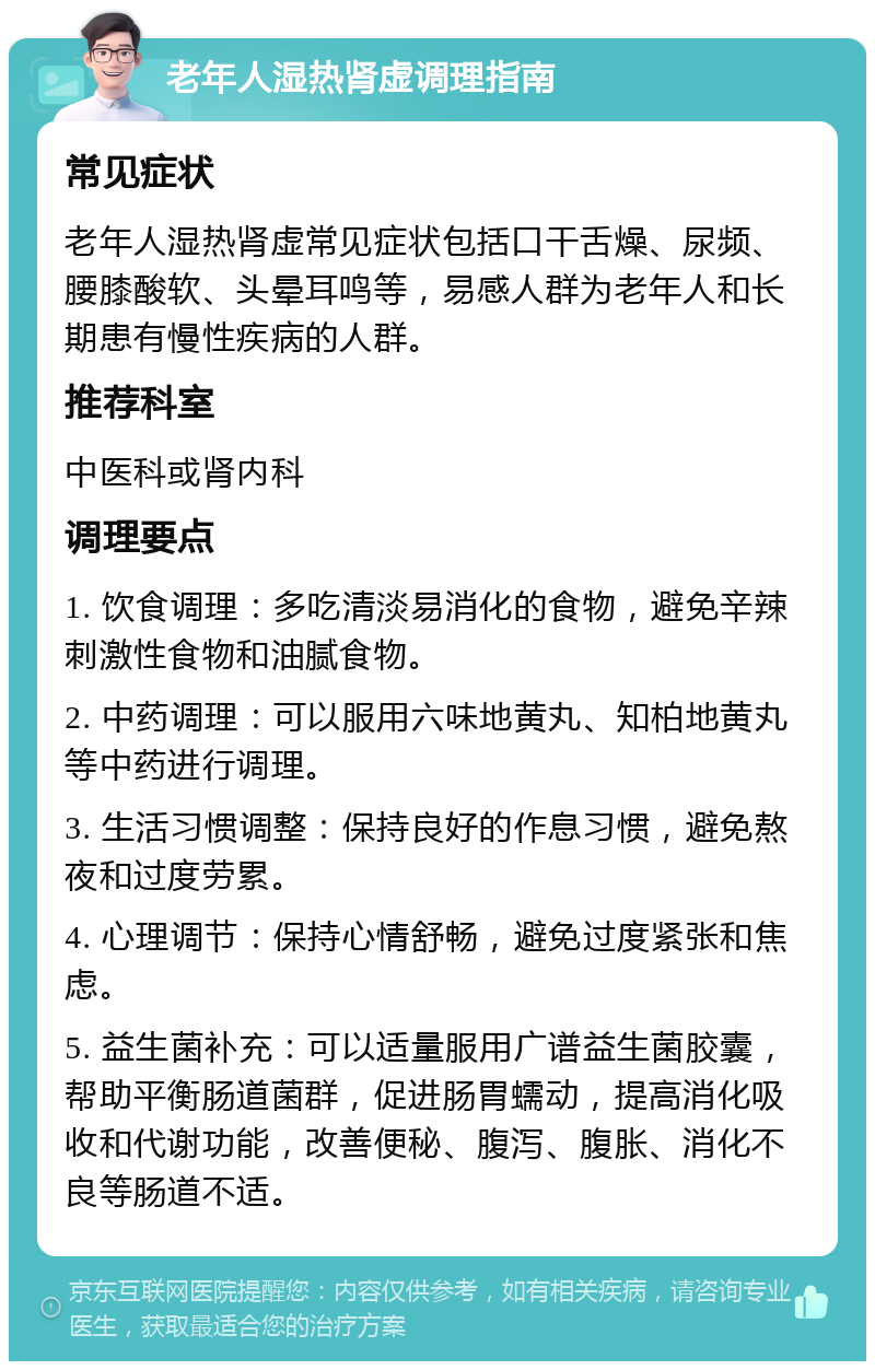 老年人湿热肾虚调理指南 常见症状 老年人湿热肾虚常见症状包括口干舌燥、尿频、腰膝酸软、头晕耳鸣等，易感人群为老年人和长期患有慢性疾病的人群。 推荐科室 中医科或肾内科 调理要点 1. 饮食调理：多吃清淡易消化的食物，避免辛辣刺激性食物和油腻食物。 2. 中药调理：可以服用六味地黄丸、知柏地黄丸等中药进行调理。 3. 生活习惯调整：保持良好的作息习惯，避免熬夜和过度劳累。 4. 心理调节：保持心情舒畅，避免过度紧张和焦虑。 5. 益生菌补充：可以适量服用广谱益生菌胶囊，帮助平衡肠道菌群，促进肠胃蠕动，提高消化吸收和代谢功能，改善便秘、腹泻、腹胀、消化不良等肠道不适。