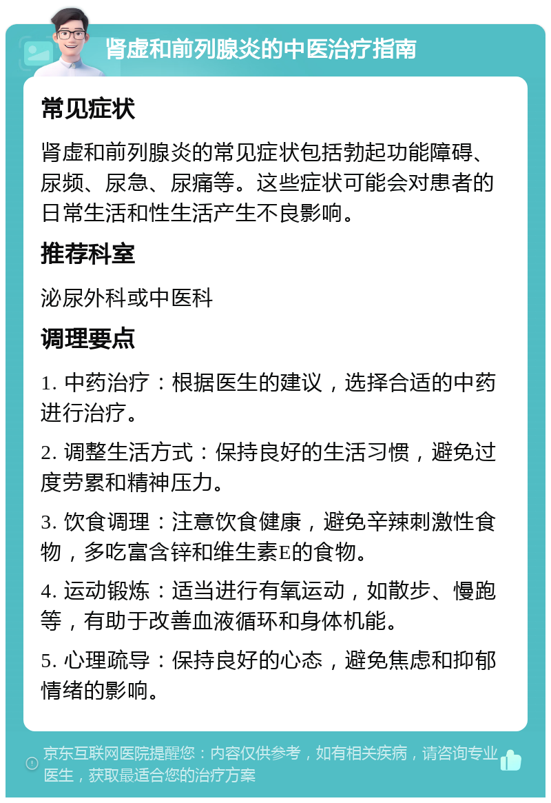 肾虚和前列腺炎的中医治疗指南 常见症状 肾虚和前列腺炎的常见症状包括勃起功能障碍、尿频、尿急、尿痛等。这些症状可能会对患者的日常生活和性生活产生不良影响。 推荐科室 泌尿外科或中医科 调理要点 1. 中药治疗：根据医生的建议，选择合适的中药进行治疗。 2. 调整生活方式：保持良好的生活习惯，避免过度劳累和精神压力。 3. 饮食调理：注意饮食健康，避免辛辣刺激性食物，多吃富含锌和维生素E的食物。 4. 运动锻炼：适当进行有氧运动，如散步、慢跑等，有助于改善血液循环和身体机能。 5. 心理疏导：保持良好的心态，避免焦虑和抑郁情绪的影响。