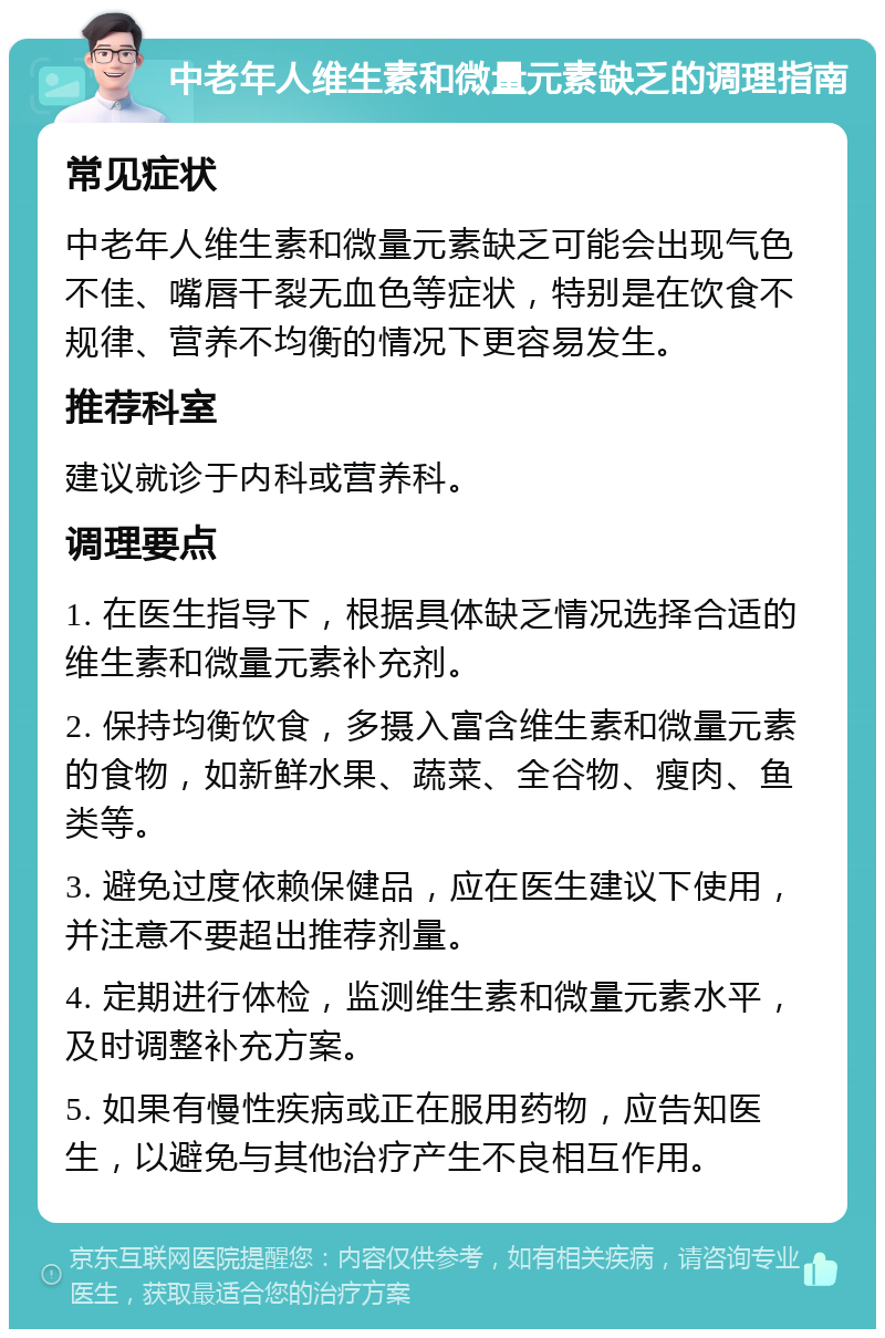 中老年人维生素和微量元素缺乏的调理指南 常见症状 中老年人维生素和微量元素缺乏可能会出现气色不佳、嘴唇干裂无血色等症状，特别是在饮食不规律、营养不均衡的情况下更容易发生。 推荐科室 建议就诊于内科或营养科。 调理要点 1. 在医生指导下，根据具体缺乏情况选择合适的维生素和微量元素补充剂。 2. 保持均衡饮食，多摄入富含维生素和微量元素的食物，如新鲜水果、蔬菜、全谷物、瘦肉、鱼类等。 3. 避免过度依赖保健品，应在医生建议下使用，并注意不要超出推荐剂量。 4. 定期进行体检，监测维生素和微量元素水平，及时调整补充方案。 5. 如果有慢性疾病或正在服用药物，应告知医生，以避免与其他治疗产生不良相互作用。