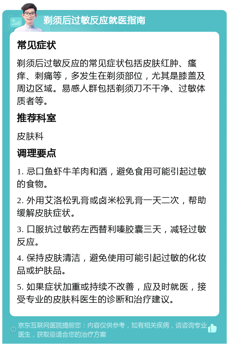 剃须后过敏反应就医指南 常见症状 剃须后过敏反应的常见症状包括皮肤红肿、瘙痒、刺痛等，多发生在剃须部位，尤其是膝盖及周边区域。易感人群包括剃须刀不干净、过敏体质者等。 推荐科室 皮肤科 调理要点 1. 忌口鱼虾牛羊肉和酒，避免食用可能引起过敏的食物。 2. 外用艾洛松乳膏或卤米松乳膏一天二次，帮助缓解皮肤症状。 3. 口服抗过敏药左西替利嗪胶囊三天，减轻过敏反应。 4. 保持皮肤清洁，避免使用可能引起过敏的化妆品或护肤品。 5. 如果症状加重或持续不改善，应及时就医，接受专业的皮肤科医生的诊断和治疗建议。