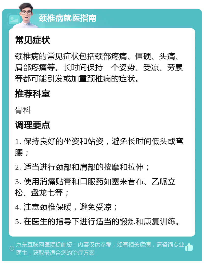 颈椎病就医指南 常见症状 颈椎病的常见症状包括颈部疼痛、僵硬、头痛、肩部疼痛等。长时间保持一个姿势、受凉、劳累等都可能引发或加重颈椎病的症状。 推荐科室 骨科 调理要点 1. 保持良好的坐姿和站姿，避免长时间低头或弯腰； 2. 适当进行颈部和肩部的按摩和拉伸； 3. 使用消痛贴膏和口服药如塞来昔布、乙哌立松、盘龙七等； 4. 注意颈椎保暖，避免受凉； 5. 在医生的指导下进行适当的锻炼和康复训练。