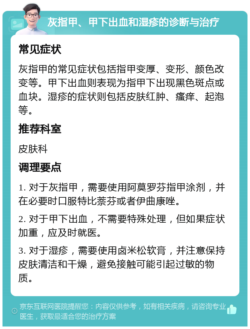 灰指甲、甲下出血和湿疹的诊断与治疗 常见症状 灰指甲的常见症状包括指甲变厚、变形、颜色改变等。甲下出血则表现为指甲下出现黑色斑点或血块。湿疹的症状则包括皮肤红肿、瘙痒、起泡等。 推荐科室 皮肤科 调理要点 1. 对于灰指甲，需要使用阿莫罗芬指甲涂剂，并在必要时口服特比萘芬或者伊曲康唑。 2. 对于甲下出血，不需要特殊处理，但如果症状加重，应及时就医。 3. 对于湿疹，需要使用卤米松软膏，并注意保持皮肤清洁和干燥，避免接触可能引起过敏的物质。