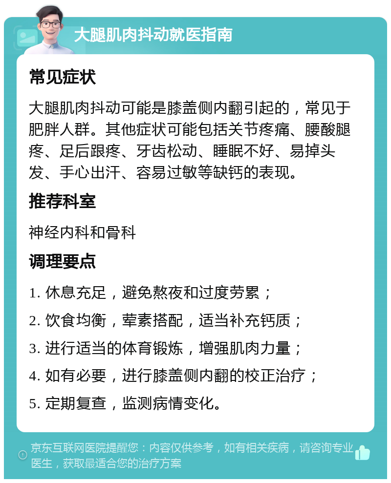 大腿肌肉抖动就医指南 常见症状 大腿肌肉抖动可能是膝盖侧内翻引起的，常见于肥胖人群。其他症状可能包括关节疼痛、腰酸腿疼、足后跟疼、牙齿松动、睡眠不好、易掉头发、手心出汗、容易过敏等缺钙的表现。 推荐科室 神经内科和骨科 调理要点 1. 休息充足，避免熬夜和过度劳累； 2. 饮食均衡，荤素搭配，适当补充钙质； 3. 进行适当的体育锻炼，增强肌肉力量； 4. 如有必要，进行膝盖侧内翻的校正治疗； 5. 定期复查，监测病情变化。