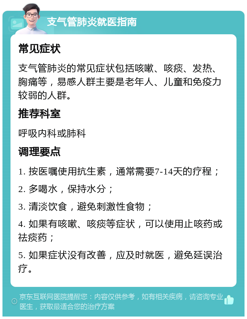 支气管肺炎就医指南 常见症状 支气管肺炎的常见症状包括咳嗽、咳痰、发热、胸痛等，易感人群主要是老年人、儿童和免疫力较弱的人群。 推荐科室 呼吸内科或肺科 调理要点 1. 按医嘱使用抗生素，通常需要7-14天的疗程； 2. 多喝水，保持水分； 3. 清淡饮食，避免刺激性食物； 4. 如果有咳嗽、咳痰等症状，可以使用止咳药或祛痰药； 5. 如果症状没有改善，应及时就医，避免延误治疗。