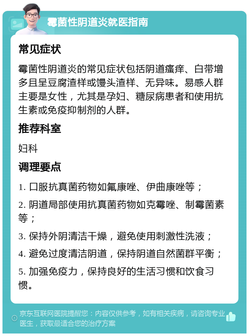 霉菌性阴道炎就医指南 常见症状 霉菌性阴道炎的常见症状包括阴道瘙痒、白带增多且呈豆腐渣样或馒头渣样、无异味。易感人群主要是女性，尤其是孕妇、糖尿病患者和使用抗生素或免疫抑制剂的人群。 推荐科室 妇科 调理要点 1. 口服抗真菌药物如氟康唑、伊曲康唑等； 2. 阴道局部使用抗真菌药物如克霉唑、制霉菌素等； 3. 保持外阴清洁干燥，避免使用刺激性洗液； 4. 避免过度清洁阴道，保持阴道自然菌群平衡； 5. 加强免疫力，保持良好的生活习惯和饮食习惯。