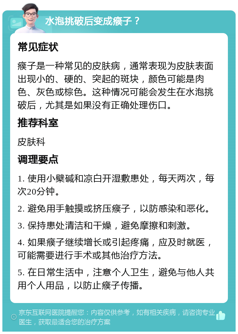 水泡挑破后变成瘊子？ 常见症状 瘊子是一种常见的皮肤病，通常表现为皮肤表面出现小的、硬的、突起的斑块，颜色可能是肉色、灰色或棕色。这种情况可能会发生在水泡挑破后，尤其是如果没有正确处理伤口。 推荐科室 皮肤科 调理要点 1. 使用小檗碱和凉白开湿敷患处，每天两次，每次20分钟。 2. 避免用手触摸或挤压瘊子，以防感染和恶化。 3. 保持患处清洁和干燥，避免摩擦和刺激。 4. 如果瘊子继续增长或引起疼痛，应及时就医，可能需要进行手术或其他治疗方法。 5. 在日常生活中，注意个人卫生，避免与他人共用个人用品，以防止瘊子传播。