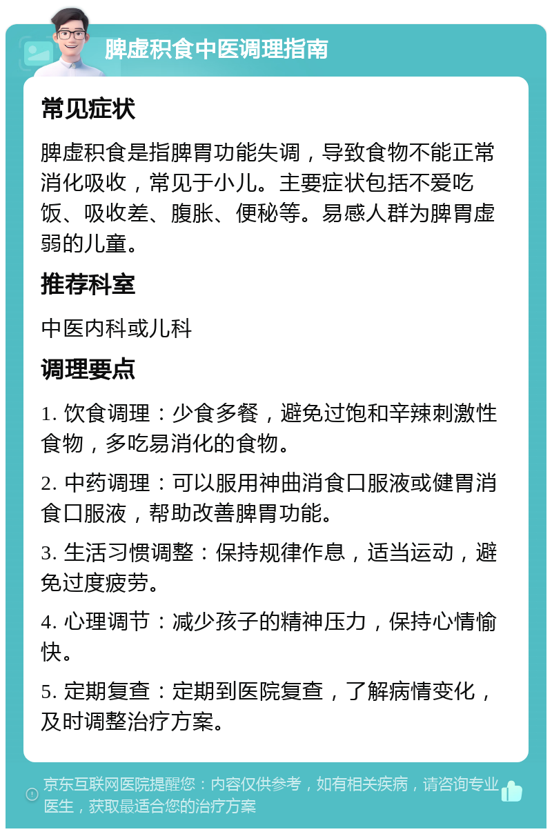 脾虚积食中医调理指南 常见症状 脾虚积食是指脾胃功能失调，导致食物不能正常消化吸收，常见于小儿。主要症状包括不爱吃饭、吸收差、腹胀、便秘等。易感人群为脾胃虚弱的儿童。 推荐科室 中医内科或儿科 调理要点 1. 饮食调理：少食多餐，避免过饱和辛辣刺激性食物，多吃易消化的食物。 2. 中药调理：可以服用神曲消食口服液或健胃消食口服液，帮助改善脾胃功能。 3. 生活习惯调整：保持规律作息，适当运动，避免过度疲劳。 4. 心理调节：减少孩子的精神压力，保持心情愉快。 5. 定期复查：定期到医院复查，了解病情变化，及时调整治疗方案。