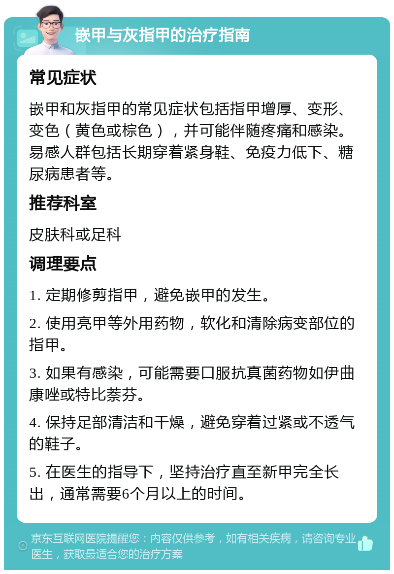 嵌甲与灰指甲的治疗指南 常见症状 嵌甲和灰指甲的常见症状包括指甲增厚、变形、变色（黄色或棕色），并可能伴随疼痛和感染。易感人群包括长期穿着紧身鞋、免疫力低下、糖尿病患者等。 推荐科室 皮肤科或足科 调理要点 1. 定期修剪指甲，避免嵌甲的发生。 2. 使用亮甲等外用药物，软化和清除病变部位的指甲。 3. 如果有感染，可能需要口服抗真菌药物如伊曲康唑或特比萘芬。 4. 保持足部清洁和干燥，避免穿着过紧或不透气的鞋子。 5. 在医生的指导下，坚持治疗直至新甲完全长出，通常需要6个月以上的时间。