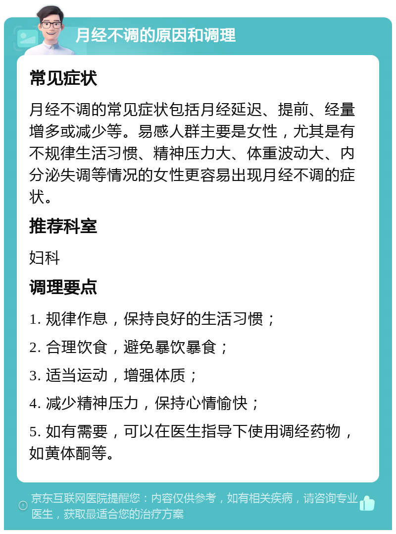 月经不调的原因和调理 常见症状 月经不调的常见症状包括月经延迟、提前、经量增多或减少等。易感人群主要是女性，尤其是有不规律生活习惯、精神压力大、体重波动大、内分泌失调等情况的女性更容易出现月经不调的症状。 推荐科室 妇科 调理要点 1. 规律作息，保持良好的生活习惯； 2. 合理饮食，避免暴饮暴食； 3. 适当运动，增强体质； 4. 减少精神压力，保持心情愉快； 5. 如有需要，可以在医生指导下使用调经药物，如黄体酮等。