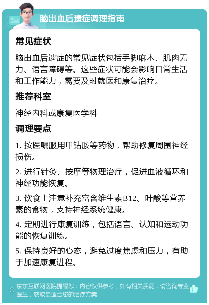 脑出血后遗症调理指南 常见症状 脑出血后遗症的常见症状包括手脚麻木、肌肉无力、语言障碍等。这些症状可能会影响日常生活和工作能力，需要及时就医和康复治疗。 推荐科室 神经内科或康复医学科 调理要点 1. 按医嘱服用甲钴胺等药物，帮助修复周围神经损伤。 2. 进行针灸、按摩等物理治疗，促进血液循环和神经功能恢复。 3. 饮食上注意补充富含维生素B12、叶酸等营养素的食物，支持神经系统健康。 4. 定期进行康复训练，包括语言、认知和运动功能的恢复训练。 5. 保持良好的心态，避免过度焦虑和压力，有助于加速康复进程。