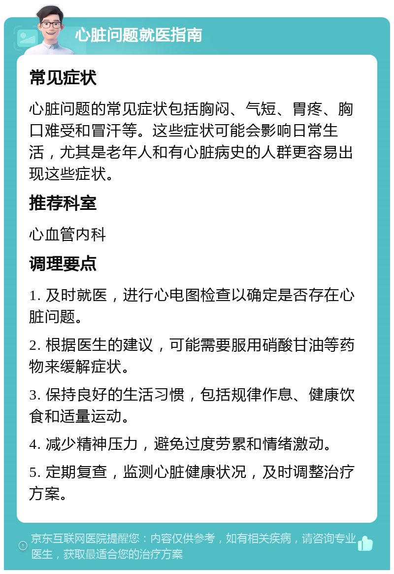 心脏问题就医指南 常见症状 心脏问题的常见症状包括胸闷、气短、胃疼、胸口难受和冒汗等。这些症状可能会影响日常生活，尤其是老年人和有心脏病史的人群更容易出现这些症状。 推荐科室 心血管内科 调理要点 1. 及时就医，进行心电图检查以确定是否存在心脏问题。 2. 根据医生的建议，可能需要服用硝酸甘油等药物来缓解症状。 3. 保持良好的生活习惯，包括规律作息、健康饮食和适量运动。 4. 减少精神压力，避免过度劳累和情绪激动。 5. 定期复查，监测心脏健康状况，及时调整治疗方案。