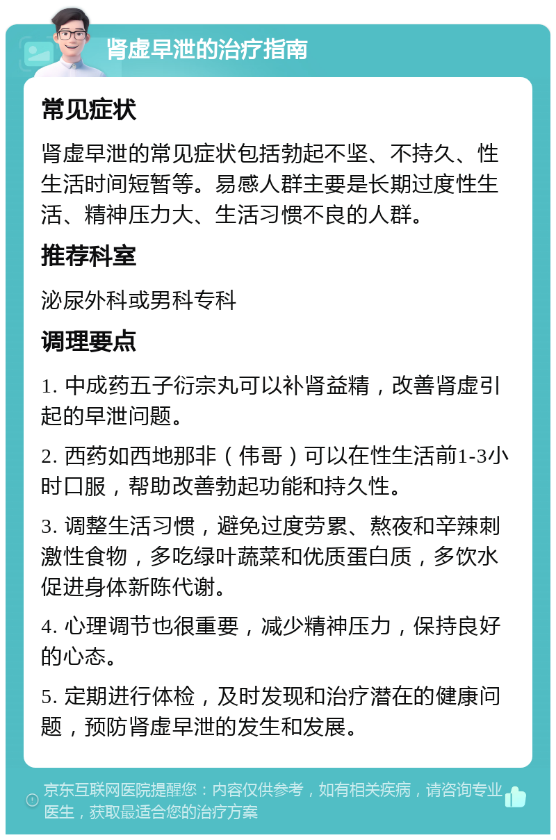 肾虚早泄的治疗指南 常见症状 肾虚早泄的常见症状包括勃起不坚、不持久、性生活时间短暂等。易感人群主要是长期过度性生活、精神压力大、生活习惯不良的人群。 推荐科室 泌尿外科或男科专科 调理要点 1. 中成药五子衍宗丸可以补肾益精，改善肾虚引起的早泄问题。 2. 西药如西地那非（伟哥）可以在性生活前1-3小时口服，帮助改善勃起功能和持久性。 3. 调整生活习惯，避免过度劳累、熬夜和辛辣刺激性食物，多吃绿叶蔬菜和优质蛋白质，多饮水促进身体新陈代谢。 4. 心理调节也很重要，减少精神压力，保持良好的心态。 5. 定期进行体检，及时发现和治疗潜在的健康问题，预防肾虚早泄的发生和发展。