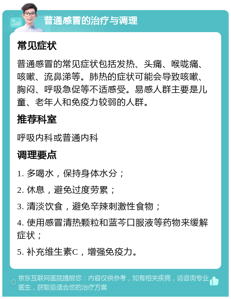 普通感冒的治疗与调理 常见症状 普通感冒的常见症状包括发热、头痛、喉咙痛、咳嗽、流鼻涕等。肺热的症状可能会导致咳嗽、胸闷、呼吸急促等不适感受。易感人群主要是儿童、老年人和免疫力较弱的人群。 推荐科室 呼吸内科或普通内科 调理要点 1. 多喝水，保持身体水分； 2. 休息，避免过度劳累； 3. 清淡饮食，避免辛辣刺激性食物； 4. 使用感冒清热颗粒和蓝芩口服液等药物来缓解症状； 5. 补充维生素C，增强免疫力。