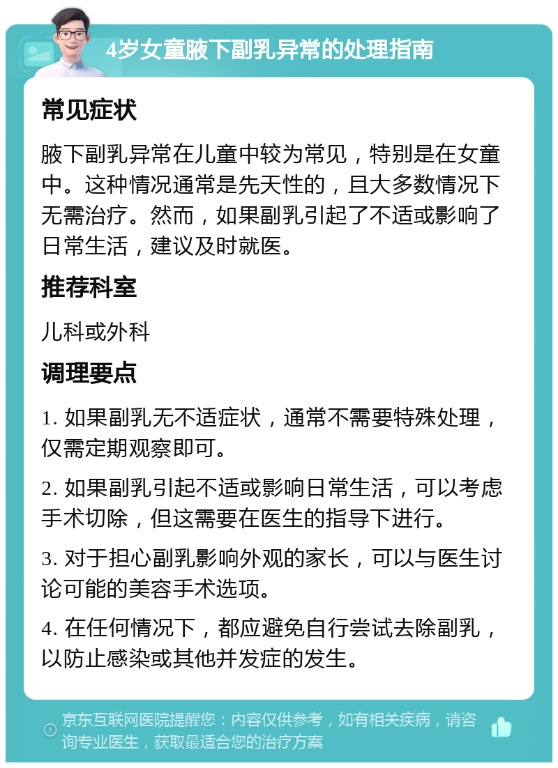 4岁女童腋下副乳异常的处理指南 常见症状 腋下副乳异常在儿童中较为常见，特别是在女童中。这种情况通常是先天性的，且大多数情况下无需治疗。然而，如果副乳引起了不适或影响了日常生活，建议及时就医。 推荐科室 儿科或外科 调理要点 1. 如果副乳无不适症状，通常不需要特殊处理，仅需定期观察即可。 2. 如果副乳引起不适或影响日常生活，可以考虑手术切除，但这需要在医生的指导下进行。 3. 对于担心副乳影响外观的家长，可以与医生讨论可能的美容手术选项。 4. 在任何情况下，都应避免自行尝试去除副乳，以防止感染或其他并发症的发生。