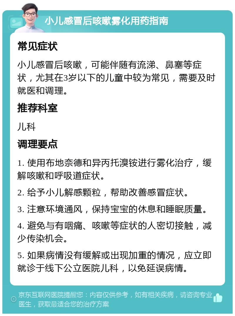 小儿感冒后咳嗽雾化用药指南 常见症状 小儿感冒后咳嗽，可能伴随有流涕、鼻塞等症状，尤其在3岁以下的儿童中较为常见，需要及时就医和调理。 推荐科室 儿科 调理要点 1. 使用布地奈德和异丙托溴铵进行雾化治疗，缓解咳嗽和呼吸道症状。 2. 给予小儿解感颗粒，帮助改善感冒症状。 3. 注意环境通风，保持宝宝的休息和睡眠质量。 4. 避免与有咽痛、咳嗽等症状的人密切接触，减少传染机会。 5. 如果病情没有缓解或出现加重的情况，应立即就诊于线下公立医院儿科，以免延误病情。