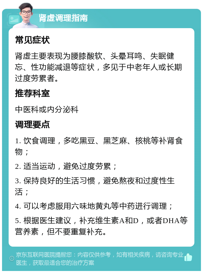 肾虚调理指南 常见症状 肾虚主要表现为腰膝酸软、头晕耳鸣、失眠健忘、性功能减退等症状，多见于中老年人或长期过度劳累者。 推荐科室 中医科或内分泌科 调理要点 1. 饮食调理，多吃黑豆、黑芝麻、核桃等补肾食物； 2. 适当运动，避免过度劳累； 3. 保持良好的生活习惯，避免熬夜和过度性生活； 4. 可以考虑服用六味地黄丸等中药进行调理； 5. 根据医生建议，补充维生素A和D，或者DHA等营养素，但不要重复补充。