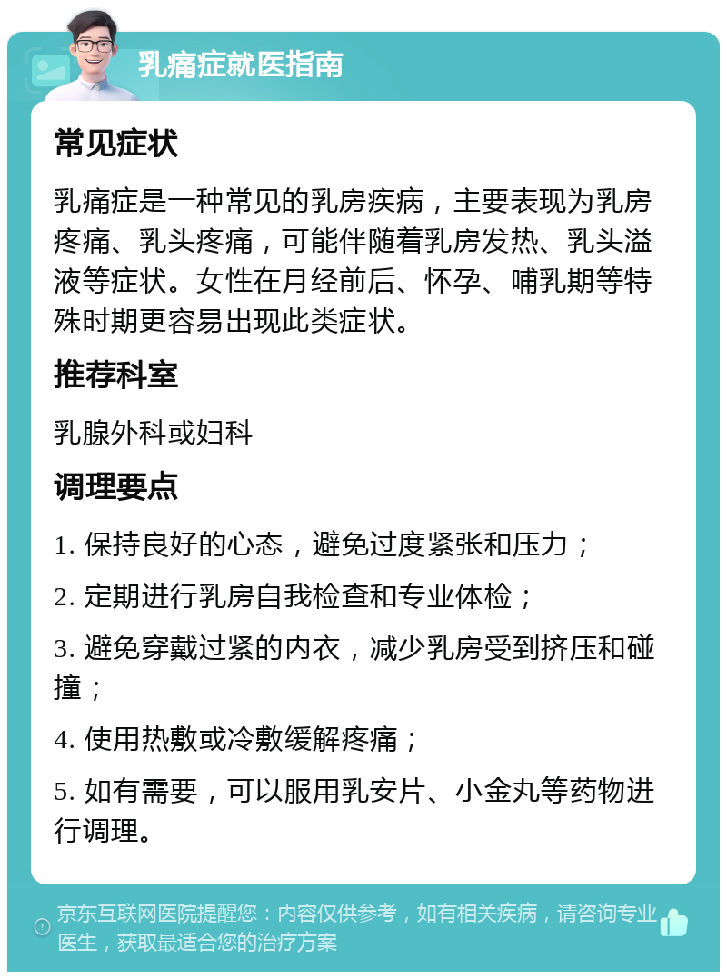 乳痛症就医指南 常见症状 乳痛症是一种常见的乳房疾病，主要表现为乳房疼痛、乳头疼痛，可能伴随着乳房发热、乳头溢液等症状。女性在月经前后、怀孕、哺乳期等特殊时期更容易出现此类症状。 推荐科室 乳腺外科或妇科 调理要点 1. 保持良好的心态，避免过度紧张和压力； 2. 定期进行乳房自我检查和专业体检； 3. 避免穿戴过紧的内衣，减少乳房受到挤压和碰撞； 4. 使用热敷或冷敷缓解疼痛； 5. 如有需要，可以服用乳安片、小金丸等药物进行调理。