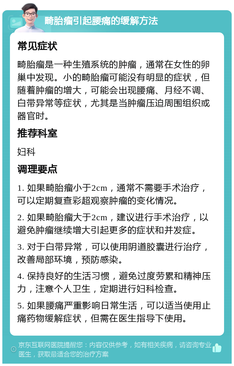 畸胎瘤引起腰痛的缓解方法 常见症状 畸胎瘤是一种生殖系统的肿瘤，通常在女性的卵巢中发现。小的畸胎瘤可能没有明显的症状，但随着肿瘤的增大，可能会出现腰痛、月经不调、白带异常等症状，尤其是当肿瘤压迫周围组织或器官时。 推荐科室 妇科 调理要点 1. 如果畸胎瘤小于2cm，通常不需要手术治疗，可以定期复查彩超观察肿瘤的变化情况。 2. 如果畸胎瘤大于2cm，建议进行手术治疗，以避免肿瘤继续增大引起更多的症状和并发症。 3. 对于白带异常，可以使用阴道胶囊进行治疗，改善局部环境，预防感染。 4. 保持良好的生活习惯，避免过度劳累和精神压力，注意个人卫生，定期进行妇科检查。 5. 如果腰痛严重影响日常生活，可以适当使用止痛药物缓解症状，但需在医生指导下使用。