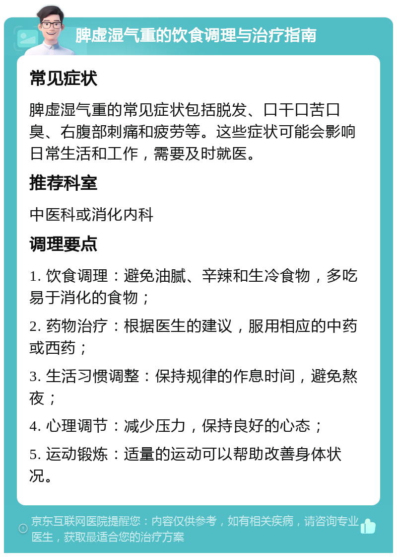 脾虚湿气重的饮食调理与治疗指南 常见症状 脾虚湿气重的常见症状包括脱发、口干口苦口臭、右腹部刺痛和疲劳等。这些症状可能会影响日常生活和工作，需要及时就医。 推荐科室 中医科或消化内科 调理要点 1. 饮食调理：避免油腻、辛辣和生冷食物，多吃易于消化的食物； 2. 药物治疗：根据医生的建议，服用相应的中药或西药； 3. 生活习惯调整：保持规律的作息时间，避免熬夜； 4. 心理调节：减少压力，保持良好的心态； 5. 运动锻炼：适量的运动可以帮助改善身体状况。