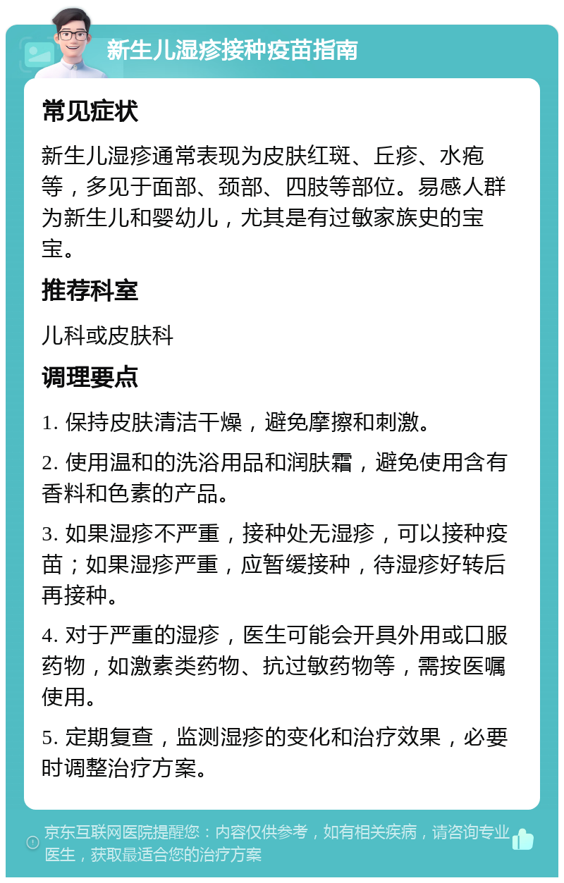 新生儿湿疹接种疫苗指南 常见症状 新生儿湿疹通常表现为皮肤红斑、丘疹、水疱等，多见于面部、颈部、四肢等部位。易感人群为新生儿和婴幼儿，尤其是有过敏家族史的宝宝。 推荐科室 儿科或皮肤科 调理要点 1. 保持皮肤清洁干燥，避免摩擦和刺激。 2. 使用温和的洗浴用品和润肤霜，避免使用含有香料和色素的产品。 3. 如果湿疹不严重，接种处无湿疹，可以接种疫苗；如果湿疹严重，应暂缓接种，待湿疹好转后再接种。 4. 对于严重的湿疹，医生可能会开具外用或口服药物，如激素类药物、抗过敏药物等，需按医嘱使用。 5. 定期复查，监测湿疹的变化和治疗效果，必要时调整治疗方案。