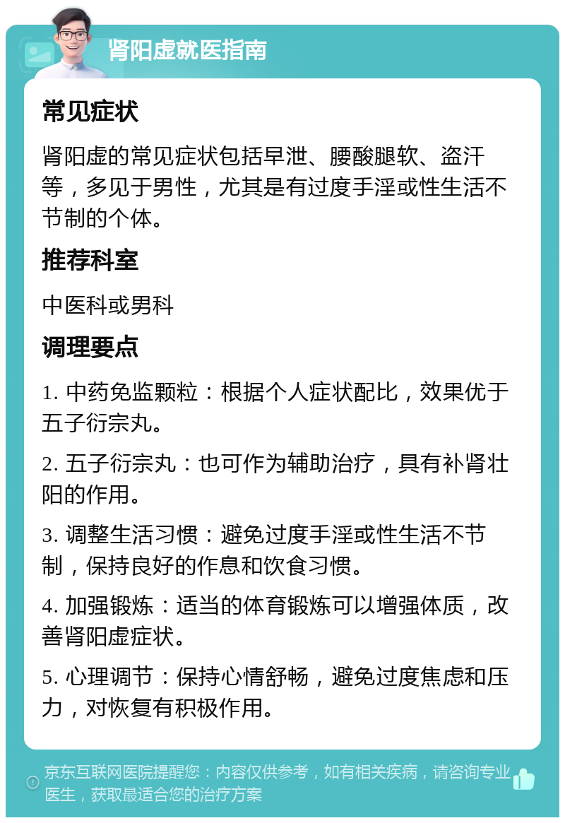 肾阳虚就医指南 常见症状 肾阳虚的常见症状包括早泄、腰酸腿软、盗汗等，多见于男性，尤其是有过度手淫或性生活不节制的个体。 推荐科室 中医科或男科 调理要点 1. 中药免监颗粒：根据个人症状配比，效果优于五子衍宗丸。 2. 五子衍宗丸：也可作为辅助治疗，具有补肾壮阳的作用。 3. 调整生活习惯：避免过度手淫或性生活不节制，保持良好的作息和饮食习惯。 4. 加强锻炼：适当的体育锻炼可以增强体质，改善肾阳虚症状。 5. 心理调节：保持心情舒畅，避免过度焦虑和压力，对恢复有积极作用。