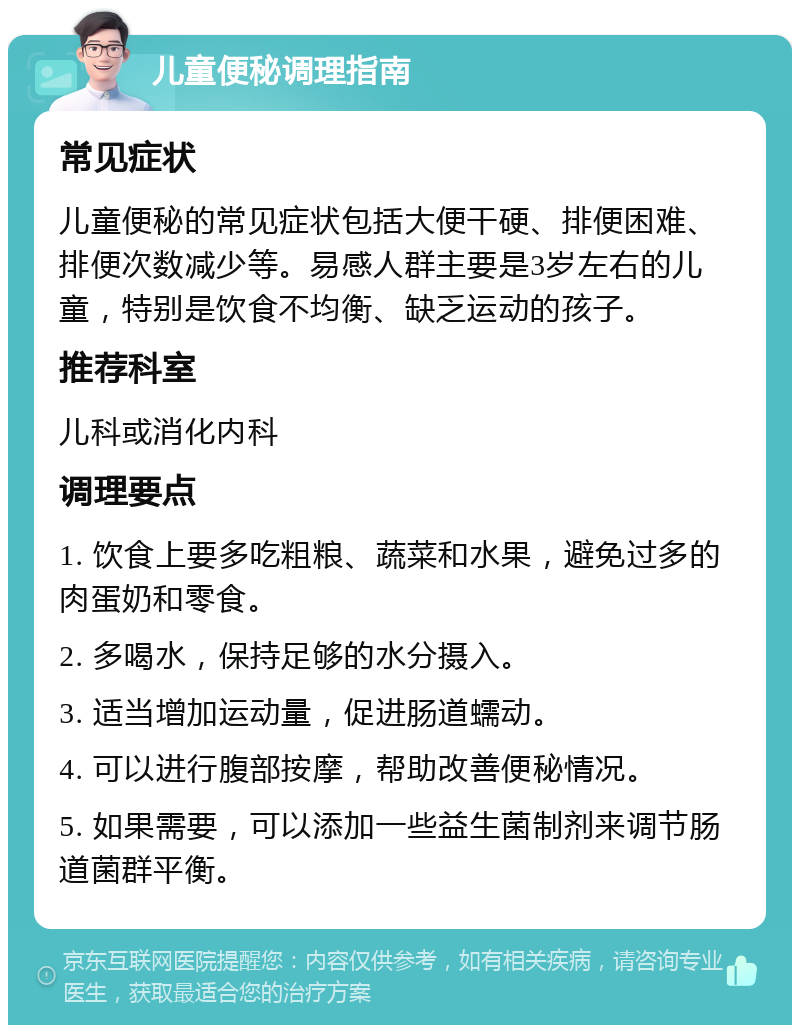 儿童便秘调理指南 常见症状 儿童便秘的常见症状包括大便干硬、排便困难、排便次数减少等。易感人群主要是3岁左右的儿童，特别是饮食不均衡、缺乏运动的孩子。 推荐科室 儿科或消化内科 调理要点 1. 饮食上要多吃粗粮、蔬菜和水果，避免过多的肉蛋奶和零食。 2. 多喝水，保持足够的水分摄入。 3. 适当增加运动量，促进肠道蠕动。 4. 可以进行腹部按摩，帮助改善便秘情况。 5. 如果需要，可以添加一些益生菌制剂来调节肠道菌群平衡。