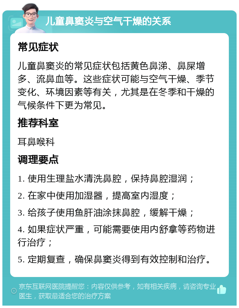 儿童鼻窦炎与空气干燥的关系 常见症状 儿童鼻窦炎的常见症状包括黄色鼻涕、鼻屎增多、流鼻血等。这些症状可能与空气干燥、季节变化、环境因素等有关，尤其是在冬季和干燥的气候条件下更为常见。 推荐科室 耳鼻喉科 调理要点 1. 使用生理盐水清洗鼻腔，保持鼻腔湿润； 2. 在家中使用加湿器，提高室内湿度； 3. 给孩子使用鱼肝油涂抹鼻腔，缓解干燥； 4. 如果症状严重，可能需要使用内舒拿等药物进行治疗； 5. 定期复查，确保鼻窦炎得到有效控制和治疗。