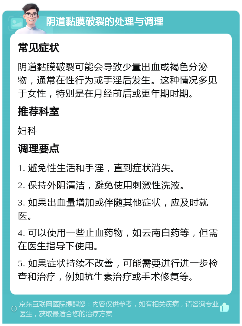 阴道黏膜破裂的处理与调理 常见症状 阴道黏膜破裂可能会导致少量出血或褐色分泌物，通常在性行为或手淫后发生。这种情况多见于女性，特别是在月经前后或更年期时期。 推荐科室 妇科 调理要点 1. 避免性生活和手淫，直到症状消失。 2. 保持外阴清洁，避免使用刺激性洗液。 3. 如果出血量增加或伴随其他症状，应及时就医。 4. 可以使用一些止血药物，如云南白药等，但需在医生指导下使用。 5. 如果症状持续不改善，可能需要进行进一步检查和治疗，例如抗生素治疗或手术修复等。