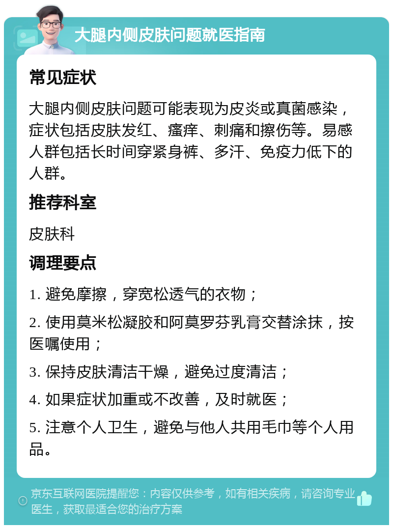 大腿内侧皮肤问题就医指南 常见症状 大腿内侧皮肤问题可能表现为皮炎或真菌感染，症状包括皮肤发红、瘙痒、刺痛和擦伤等。易感人群包括长时间穿紧身裤、多汗、免疫力低下的人群。 推荐科室 皮肤科 调理要点 1. 避免摩擦，穿宽松透气的衣物； 2. 使用莫米松凝胶和阿莫罗芬乳膏交替涂抹，按医嘱使用； 3. 保持皮肤清洁干燥，避免过度清洁； 4. 如果症状加重或不改善，及时就医； 5. 注意个人卫生，避免与他人共用毛巾等个人用品。