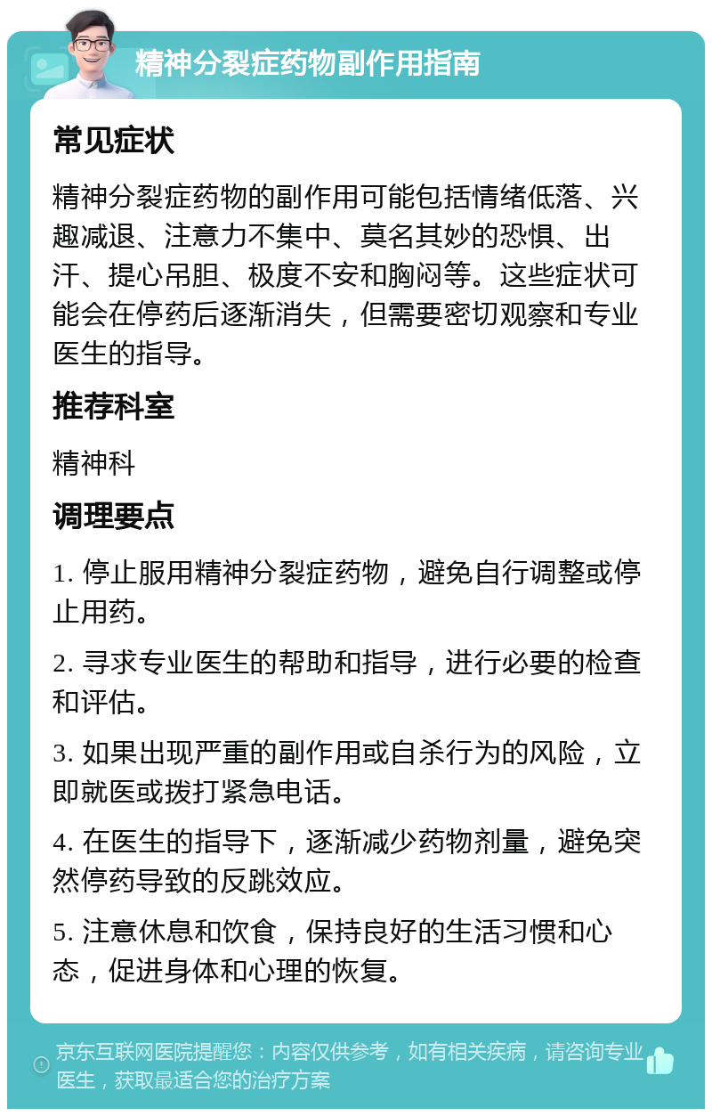 精神分裂症药物副作用指南 常见症状 精神分裂症药物的副作用可能包括情绪低落、兴趣减退、注意力不集中、莫名其妙的恐惧、出汗、提心吊胆、极度不安和胸闷等。这些症状可能会在停药后逐渐消失，但需要密切观察和专业医生的指导。 推荐科室 精神科 调理要点 1. 停止服用精神分裂症药物，避免自行调整或停止用药。 2. 寻求专业医生的帮助和指导，进行必要的检查和评估。 3. 如果出现严重的副作用或自杀行为的风险，立即就医或拨打紧急电话。 4. 在医生的指导下，逐渐减少药物剂量，避免突然停药导致的反跳效应。 5. 注意休息和饮食，保持良好的生活习惯和心态，促进身体和心理的恢复。