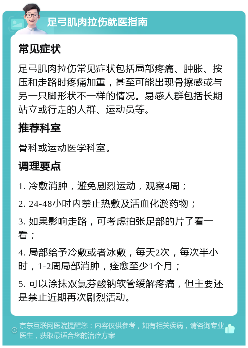 足弓肌肉拉伤就医指南 常见症状 足弓肌肉拉伤常见症状包括局部疼痛、肿胀、按压和走路时疼痛加重，甚至可能出现骨擦感或与另一只脚形状不一样的情况。易感人群包括长期站立或行走的人群、运动员等。 推荐科室 骨科或运动医学科室。 调理要点 1. 冷敷消肿，避免剧烈运动，观察4周； 2. 24-48小时内禁止热敷及活血化淤药物； 3. 如果影响走路，可考虑拍张足部的片子看一看； 4. 局部给予冷敷或者冰敷，每天2次，每次半小时，1-2周局部消肿，痊愈至少1个月； 5. 可以涂抹双氯芬酸钠软管缓解疼痛，但主要还是禁止近期再次剧烈活动。