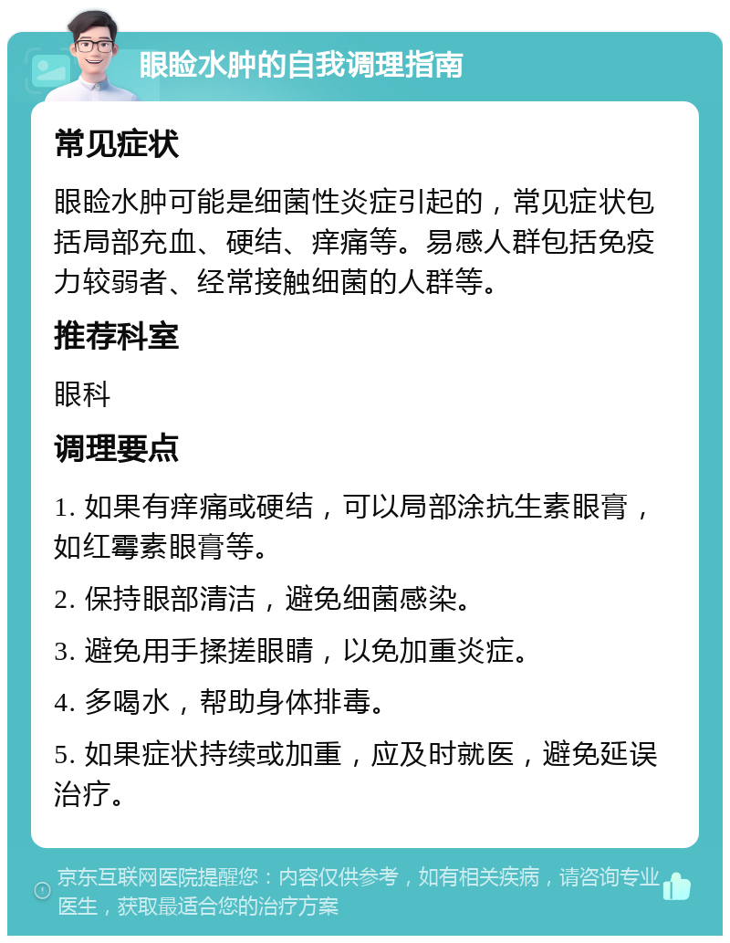 眼睑水肿的自我调理指南 常见症状 眼睑水肿可能是细菌性炎症引起的，常见症状包括局部充血、硬结、痒痛等。易感人群包括免疫力较弱者、经常接触细菌的人群等。 推荐科室 眼科 调理要点 1. 如果有痒痛或硬结，可以局部涂抗生素眼膏，如红霉素眼膏等。 2. 保持眼部清洁，避免细菌感染。 3. 避免用手揉搓眼睛，以免加重炎症。 4. 多喝水，帮助身体排毒。 5. 如果症状持续或加重，应及时就医，避免延误治疗。